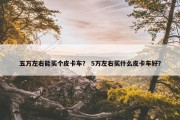 五万左右能买个皮卡车？ 5万左右买什么皮卡车好？