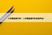二手新能源汽车？ 二手新能源汽车交易平台？