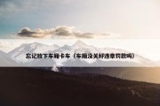 忘记放下车厢卡车（车厢没关好违章罚款吗）