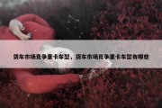 货车市场竞争重卡车型，货车市场竞争重卡车型有哪些