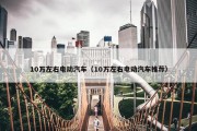 10万左右电动汽车（10万左右电动汽车推荐）