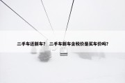 二手车还新车？ 二手车新车含税价是买车价吗？