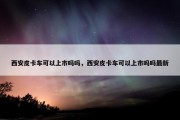 西安皮卡车可以上市吗吗，西安皮卡车可以上市吗吗最新