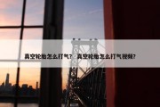 真空轮胎怎么打气？ 真空轮胎怎么打气视频？