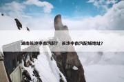 湖南长沙中南汽配？ 长沙中南汽配城地址？