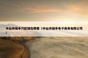 中山市瑞丰汽配城在哪里（中山市瑞丰电子商务有限公司）