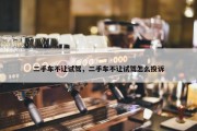 二手车不让试驾，二手车不让试驾怎么投诉