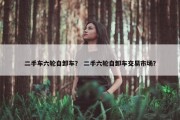 二手车六轮自卸车？ 二手六轮自卸车交易市场？