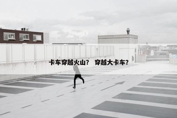 卡车穿越火山？ 穿越大卡车？