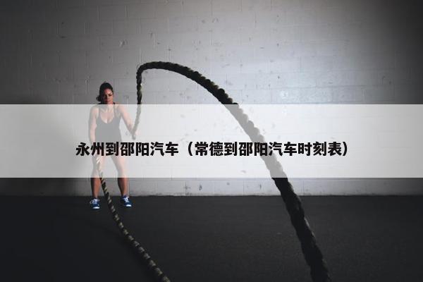 永州到邵阳汽车（常德到邵阳汽车时刻表）