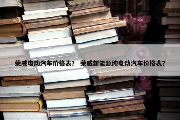 荣威电动汽车价格表？ 荣威新能源纯电动汽车价格表？