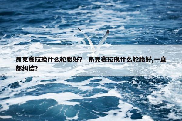 昂克赛拉换什么轮胎好？ 昂克赛拉换什么轮胎好,一直都纠结？
