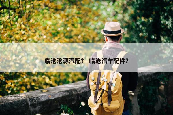 临沧沧源汽配？ 临沧汽车配件？