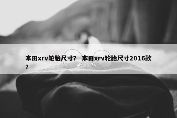 本田xrv轮胎尺寸？ 本田xrv轮胎尺寸2016款？