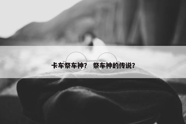卡车祭车神？ 祭车神的传说？