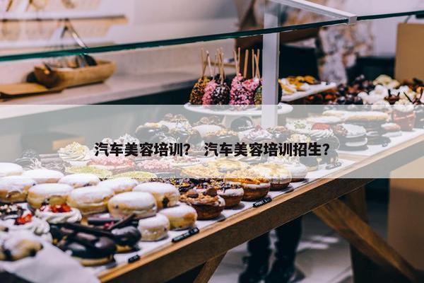 汽车美容培训？ 汽车美容培训招生？