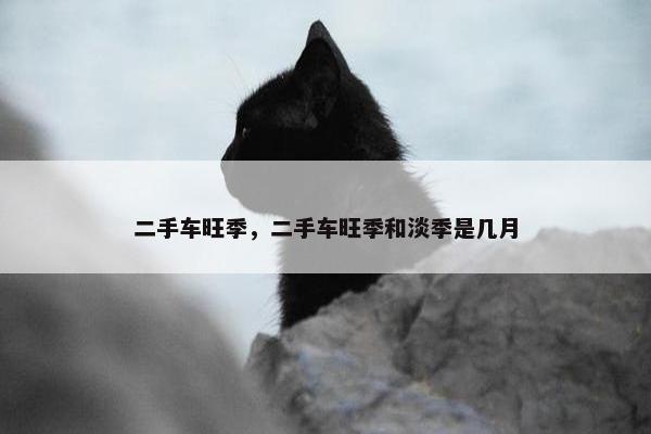 二手车旺季，二手车旺季和淡季是几月