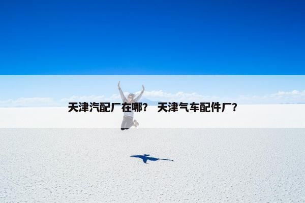天津汽配厂在哪？ 天津气车配件厂？