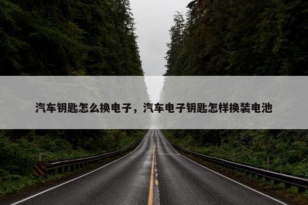 汽车钥匙怎么换电子，汽车电子钥匙怎样换装电池