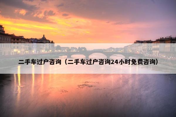 二手车过户咨询（二手车过户咨询24小时免费咨询）
