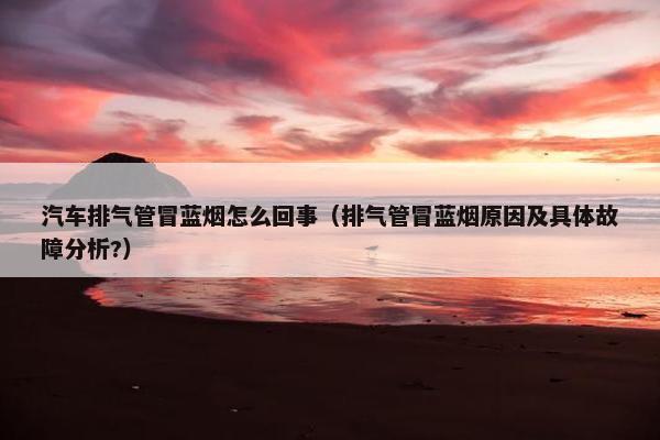 汽车排气管冒蓝烟怎么回事（排气管冒蓝烟原因及具体故障分析?）