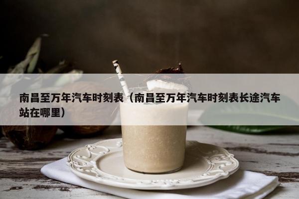南昌至万年汽车时刻表（南昌至万年汽车时刻表长途汽车站在哪里）
