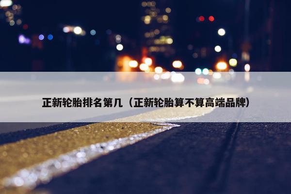 正新轮胎排名第几（正新轮胎算不算高端品牌）