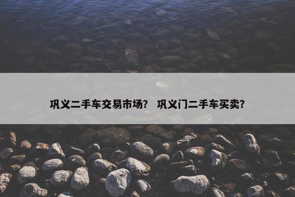 巩义二手车交易市场？ 巩义门二手车买卖？