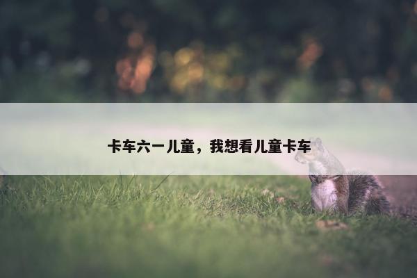 卡车六一儿童，我想看儿童卡车