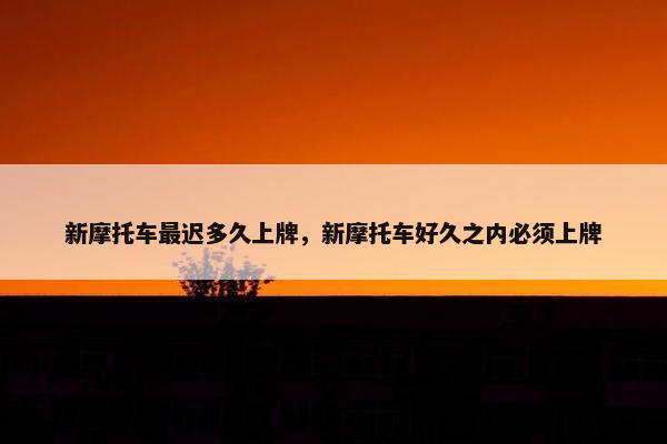 新摩托车最迟多久上牌，新摩托车好久之内必须上牌