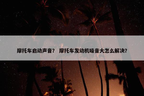 摩托车启动声音？ 摩托车发动机噪音大怎么解决？