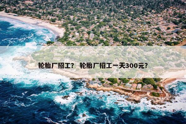 轮胎厂招工？ 轮胎厂招工一天300元？