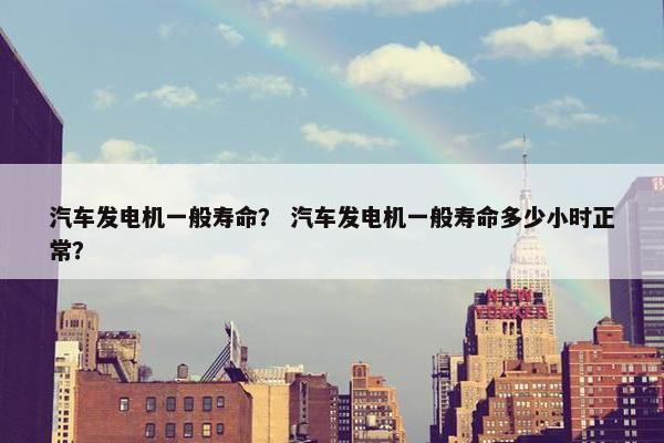 汽车发电机一般寿命？ 汽车发电机一般寿命多少小时正常？