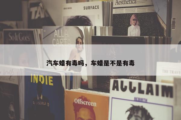 汽车蜡有毒吗，车蜡是不是有毒
