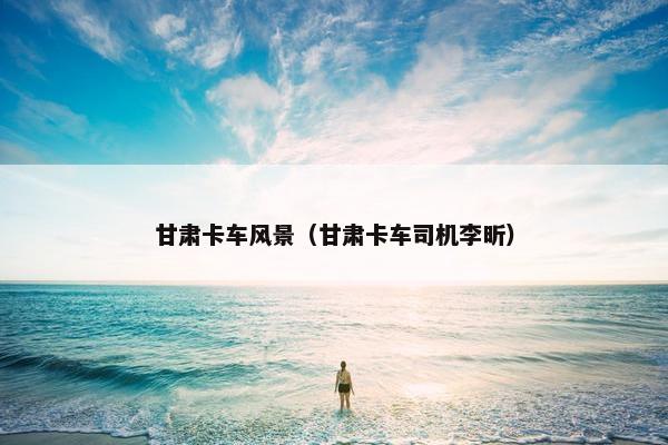 甘肃卡车风景（甘肃卡车司机李昕）