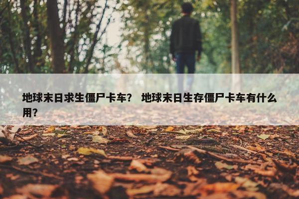 地球末日求生僵尸卡车？ 地球末日生存僵尸卡车有什么用？
