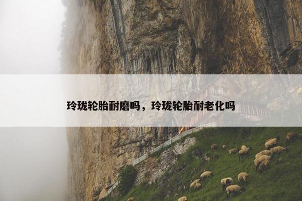 玲珑轮胎耐磨吗，玲珑轮胎耐老化吗