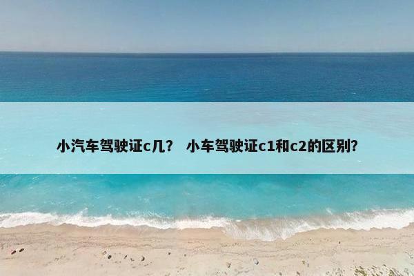 小汽车驾驶证c几？ 小车驾驶证c1和c2的区别？