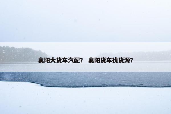 襄阳大货车汽配？ 襄阳货车找货源？