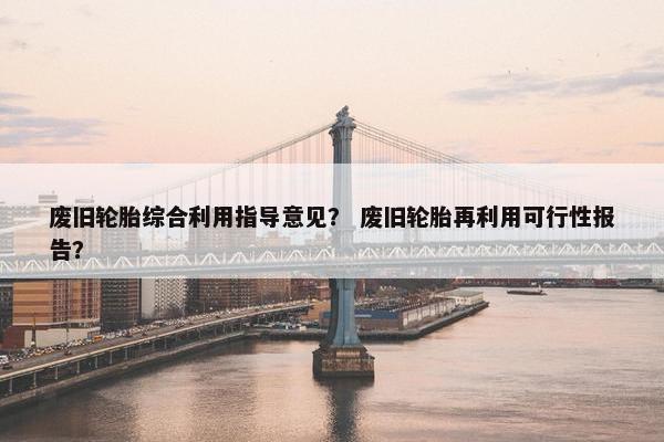废旧轮胎综合利用指导意见？ 废旧轮胎再利用可行性报告？