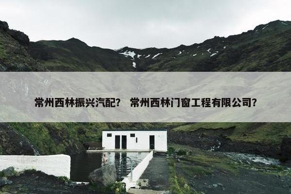 常州西林振兴汽配？ 常州西林门窗工程有限公司？
