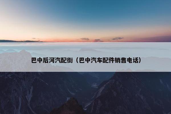 巴中后河汽配街（巴中汽车配件销售电话）