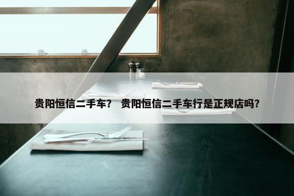 贵阳恒信二手车？ 贵阳恒信二手车行是正规店吗？