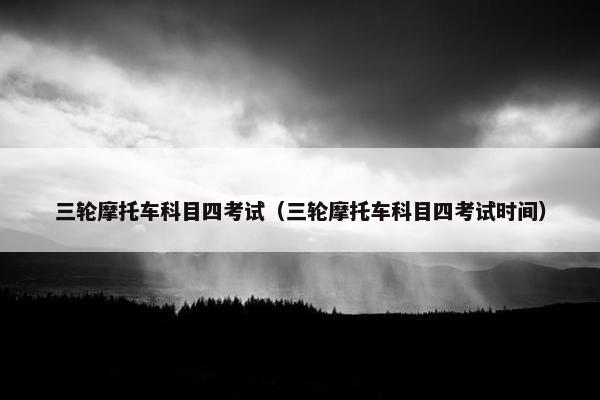 三轮摩托车科目四考试（三轮摩托车科目四考试时间）