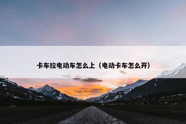 卡车拉电动车怎么上（电动卡车怎么开）