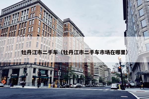 牡丹江市二手车（牡丹江市二手车市场在哪里）