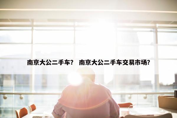 南京大公二手车？ 南京大公二手车交易市场？