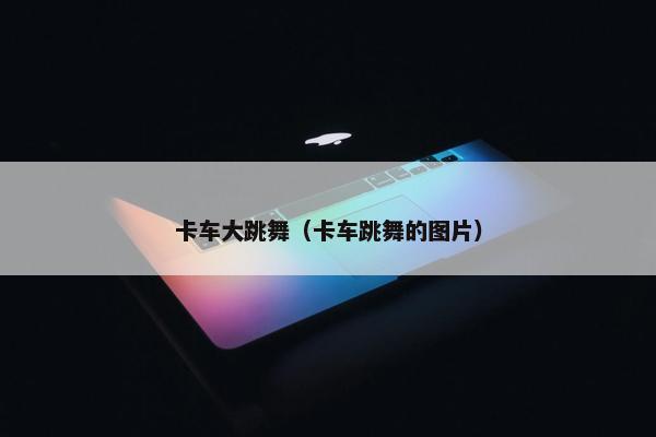 卡车大跳舞（卡车跳舞的图片）