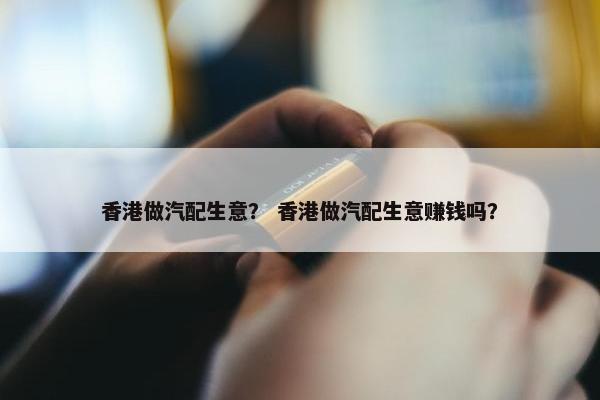 香港做汽配生意？ 香港做汽配生意赚钱吗？