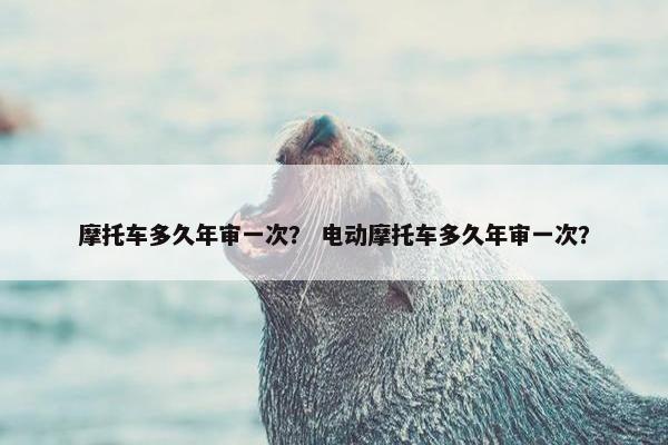 摩托车多久年审一次？ 电动摩托车多久年审一次？